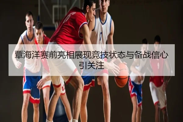 覃海洋赛前亮相展现竞技状态与备战信心引关注