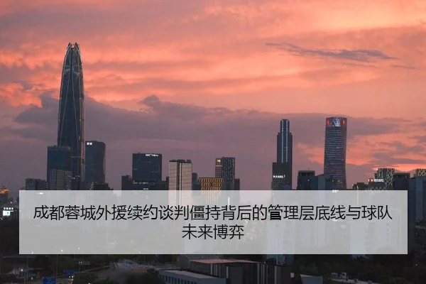 成都蓉城外援续约谈判僵持背后的管理层底线与球队未来博弈