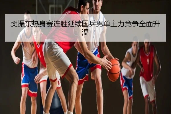 樊振东热身赛连胜延续国乒男单主力竞争全面升温