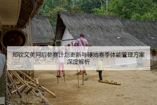 郑钦文美网后参赛计划更新与硬地赛季体能管理方案深度解析